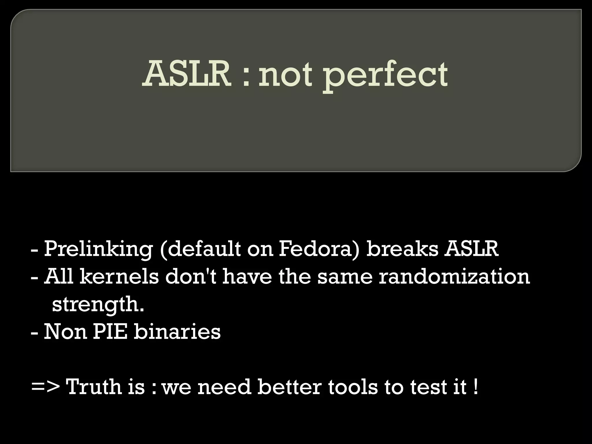 ASLR : not perfect - Prelinking (default on Fedora) breaks ASLR - All kernels don't have the same randomization strength. - Non PIE binaries => Truth is : we need better tools to test it ! 