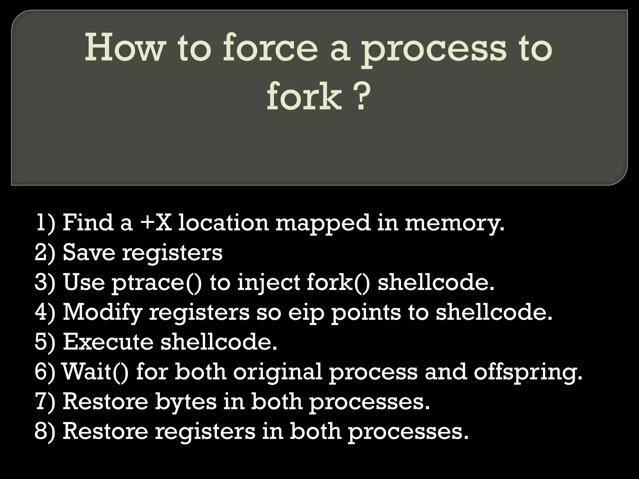 How to force a process to fork ? 1) Find a +X location mapped in memory. 2) Save registers 3) Use ptrace() to inject fork() shellcode. 4) Modify registers so eip points to shellcode. 5) Execute shellcode. 6) Wait() for both original process and offspring. 7) Restore bytes in both processes. 8) Restore registers in both processes. 