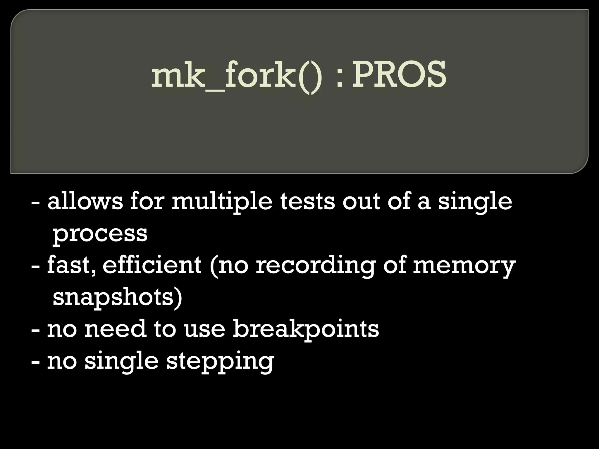 mk_fork() : PROS - allows for multiple tests out of a single process - fast, efficient (no recording of memory snapshots) - no need to use breakpoints - no single stepping 