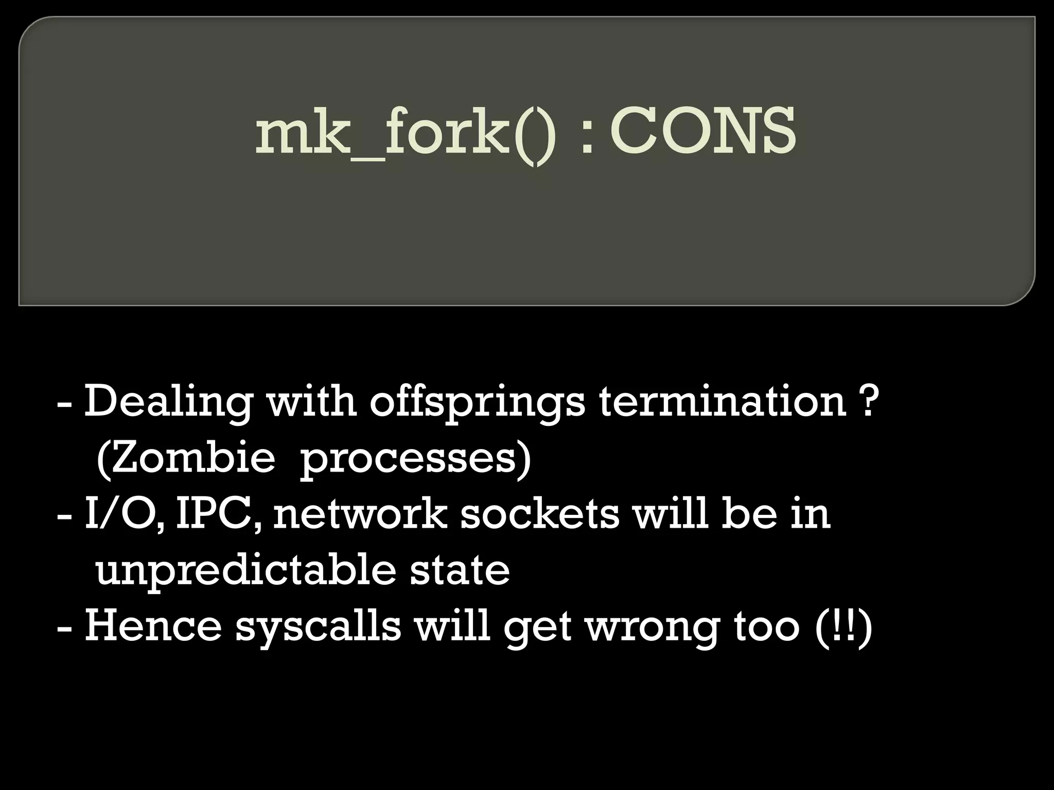 mk_fork() : CONS - Dealing with offsprings termination ? (Zombie  processes) - I/O, IPC, network sockets will be in unpredictable state - Hence syscalls will get wrong too (!!) 