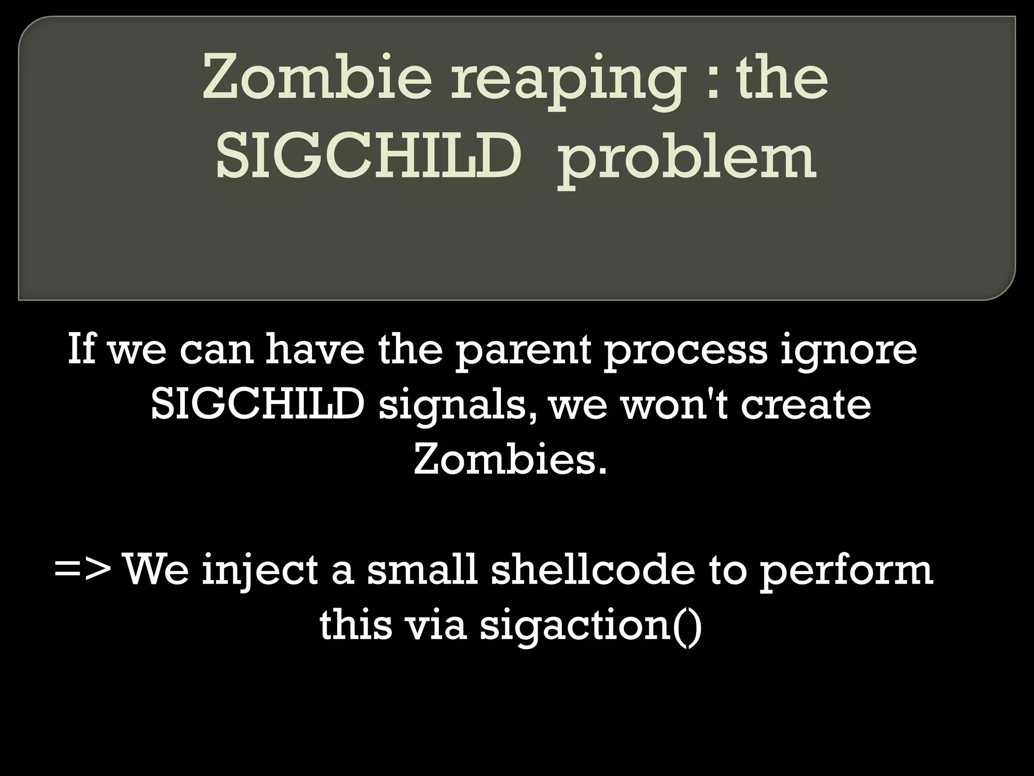 Zombie reaping : the SIGCHILD  problem If we can have the parent process ignore SIGCHILD signals, we won't create Zombies. => We inject a small shellcode to perform this via sigaction() 