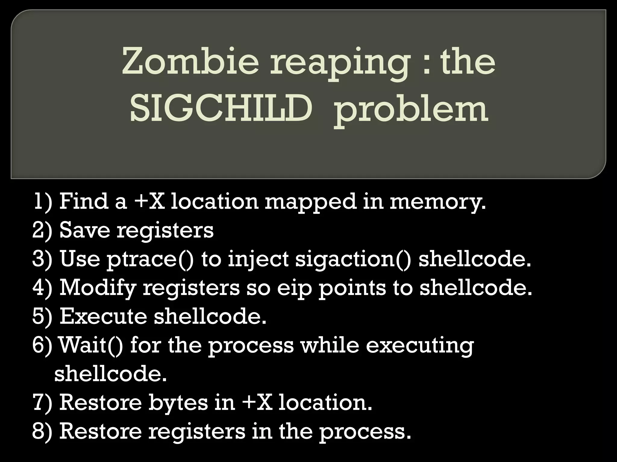 Zombie reaping : the SIGCHILD  problem 1) Find a +X location mapped in memory. 2) Save registers 3) Use ptrace() to inject sigaction() shellcode. 4) Modify registers so eip points to shellcode. 5) Execute shellcode. 6) Wait() for the process while executing shellcode. 7) Restore bytes in +X location. 8) Restore registers in the process. 