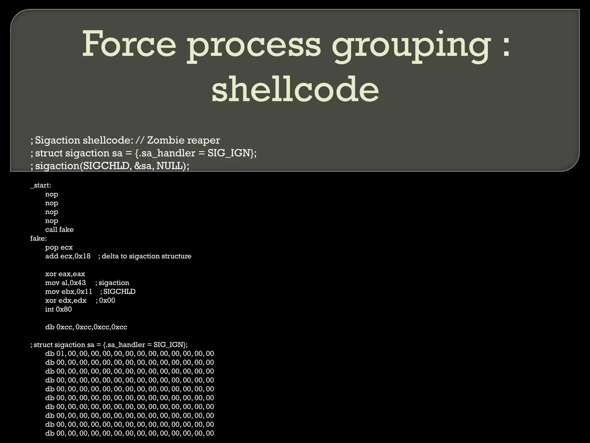 Force process grouping : shellcode ; Sigaction shellcode: // Zombie reaper ; struct sigaction sa = {.sa_handler = SIG_IGN};  ; sigaction(SIGCHLD, &sa, NULL); _start: nop nop nop nop call fake fake: pop ecx add ecx,0x18  ; delta to sigaction structure xor eax,eax mov al,0x43  ; sigaction mov ebx,0x11  ; SIGCHLD xor edx,edx  ; 0x00 int 0x80 db 0xcc, 0xcc,0xcc,0xcc ; struct sigaction sa = {.sa_handler = SIG_IGN}; db 01, 00, 00, 00, 00, 00, 00, 00, 00, 00, 00, 00, 00, 00 db 00, 00, 00, 00, 00, 00, 00, 00, 00, 00, 00, 00, 00, 00 db 00, 00, 00, 00, 00, 00, 00, 00, 00, 00, 00, 00, 00, 00 db 00, 00, 00, 00, 00, 00, 00, 00, 00, 00, 00, 00, 00, 00 db 00, 00, 00, 00, 00, 00, 00, 00, 00, 00, 00, 00, 00, 00 db 00, 00, 00, 00, 00, 00, 00, 00, 00, 00, 00, 00, 00, 00 db 00, 00, 00, 00, 00, 00, 00, 00, 00, 00, 00, 00, 00, 00 db 00, 00, 00, 00, 00, 00, 00, 00, 00, 00, 00, 00, 00, 00 db 00, 00, 00, 00, 00, 00, 00, 00, 00, 00, 00, 00, 00, 00 db 00, 00, 00, 00, 00, 00, 00, 00, 00, 00, 00, 00, 00, 00 
