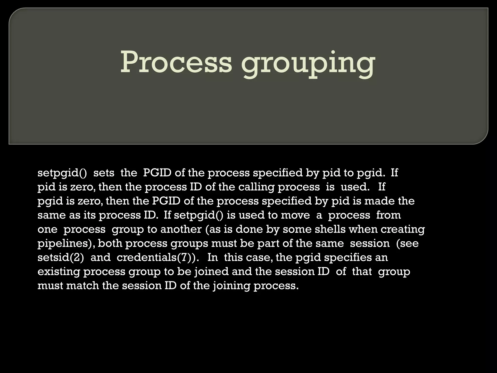 Process grouping setpgid()  sets  the  PGID of the process specified by pid to pgid.  If pid is zero, then the process ID of the calling process  is  used.  If pgid is zero, then the PGID of the process specified by pid is made the same as its process ID.  If setpgid() is used to move  a  process  from one  process  group to another (as is done by some shells when creating pipelines), both process groups must be part of the same  session  (see setsid(2)  and  credentials(7)).  In  this case, the pgid specifies an existing process group to be joined and the session ID  of  that  group must match the session ID of the joining process. 