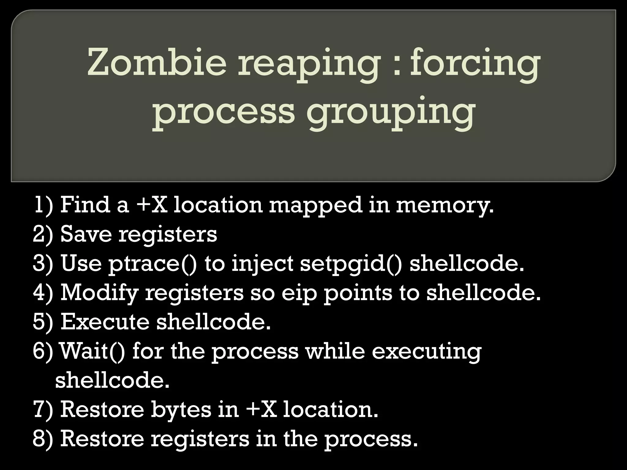 Zombie reaping : forcing process grouping 1) Find a +X location mapped in memory. 2) Save registers 3) Use ptrace() to inject setpgid() shellcode. 4) Modify registers so eip points to shellcode. 5) Execute shellcode. 6) Wait() for the process while executing shellcode. 7) Restore bytes in +X location. 8) Restore registers in the process. 