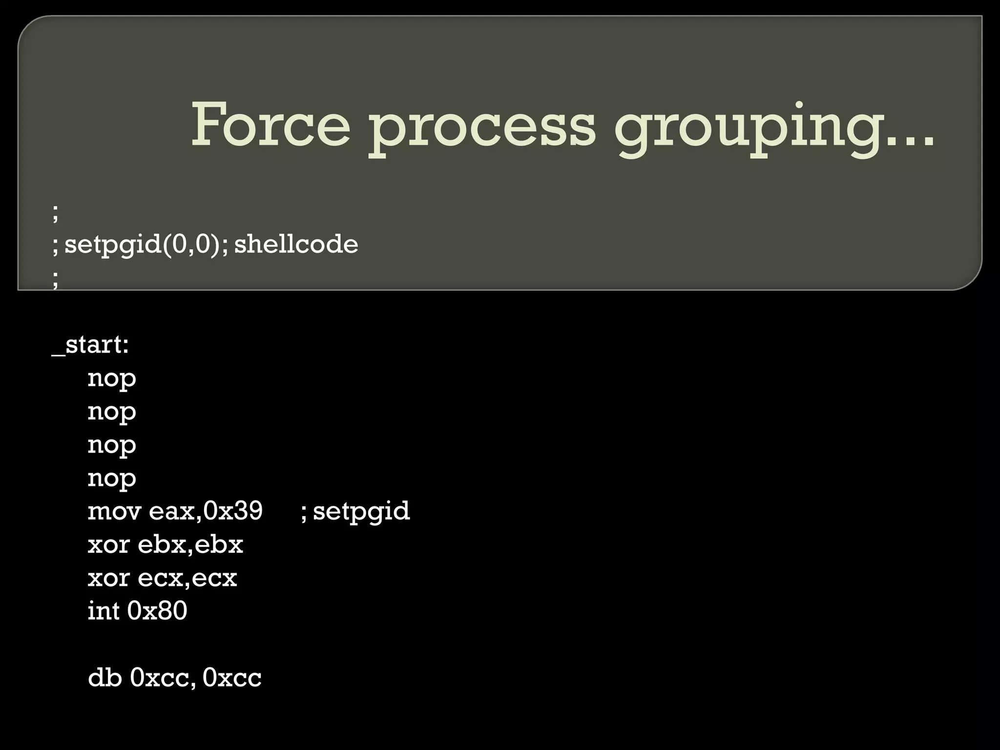 Force process grouping... ; ; setpgid(0,0); shellcode ; _start: nop nop nop nop mov eax,0x39 ; setpgid xor ebx,ebx xor ecx,ecx int 0x80 db 0xcc, 0xcc 