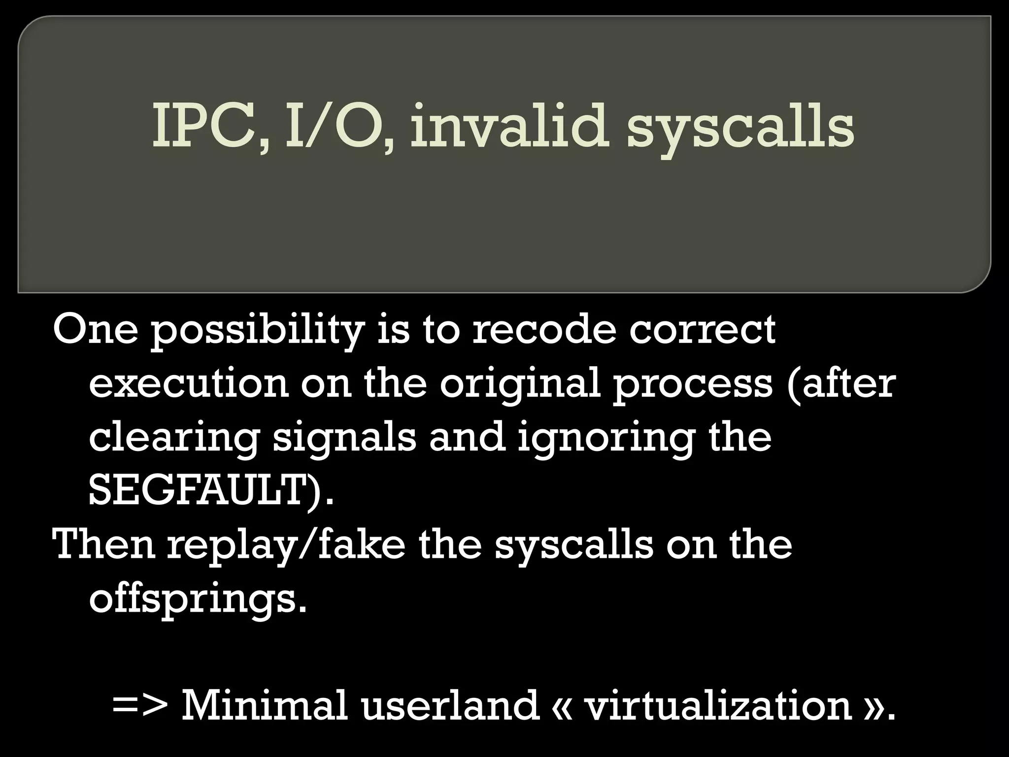 IPC, I/O, invalid syscalls One possibility is to recode correct execution on the original process (after clearing signals and ignoring the SEGFAULT). Then replay/fake the syscalls on the offsprings. => Minimal userland « virtualization ». 