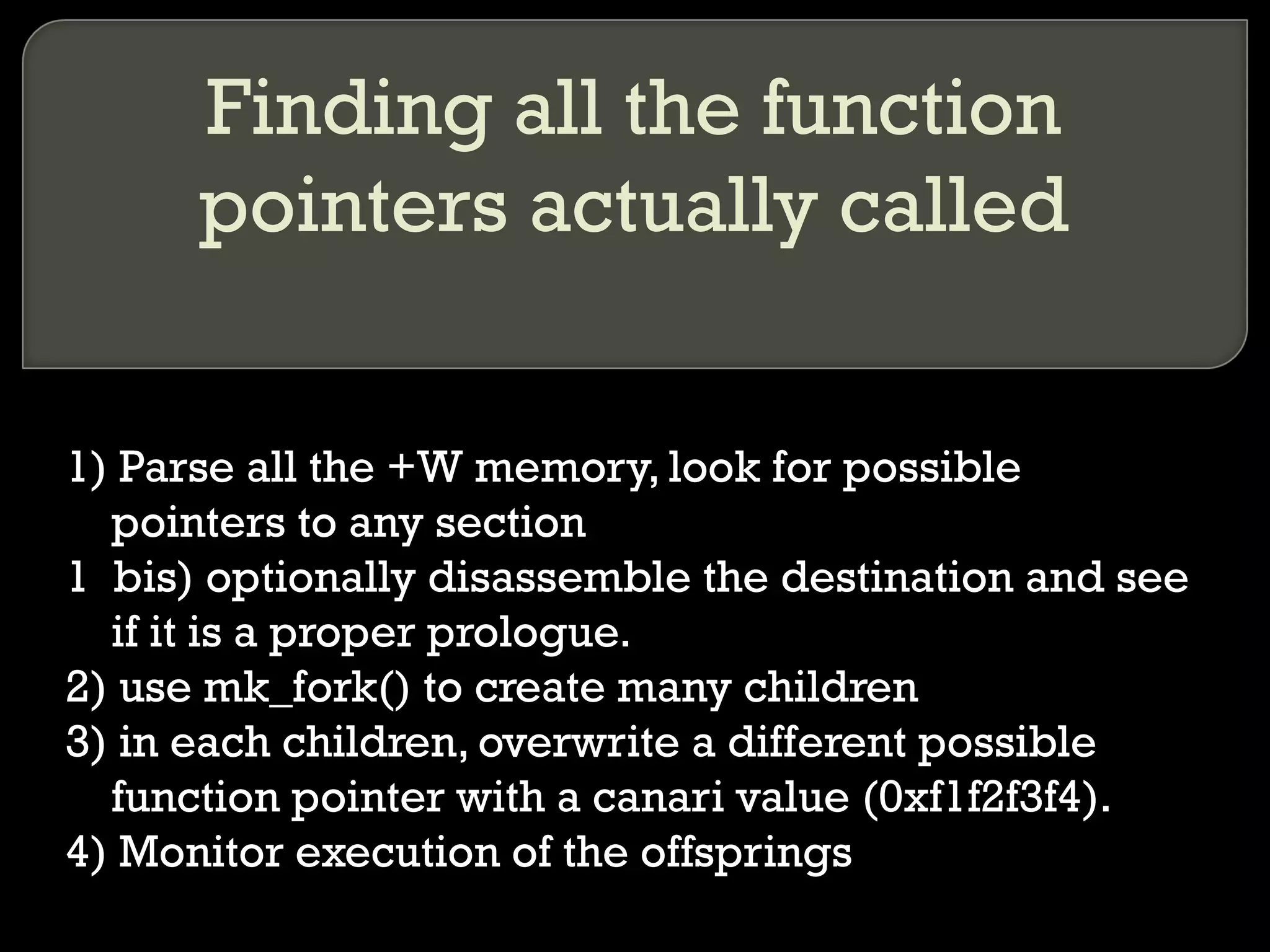 Finding all the function pointers actually called 1) Parse all the +W memory, look for possible pointers to any section 1  bis) optionally disassemble the destination and see if it is a proper prologue. 2) use mk_fork() to create many children 3) in each children, overwrite a different possible function pointer with a canari value (0xf1f2f3f4). 4) Monitor execution of the offsprings 