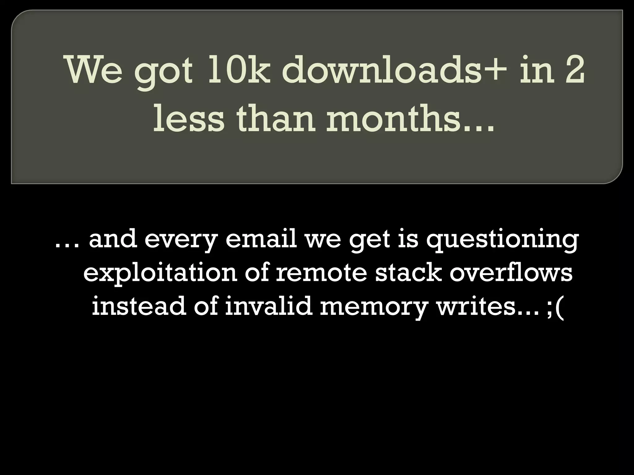We got 10k downloads+ in 2 less than months... …  and every email we get is questioning exploitation of remote stack overflows instead of invalid memory writes... ;( 