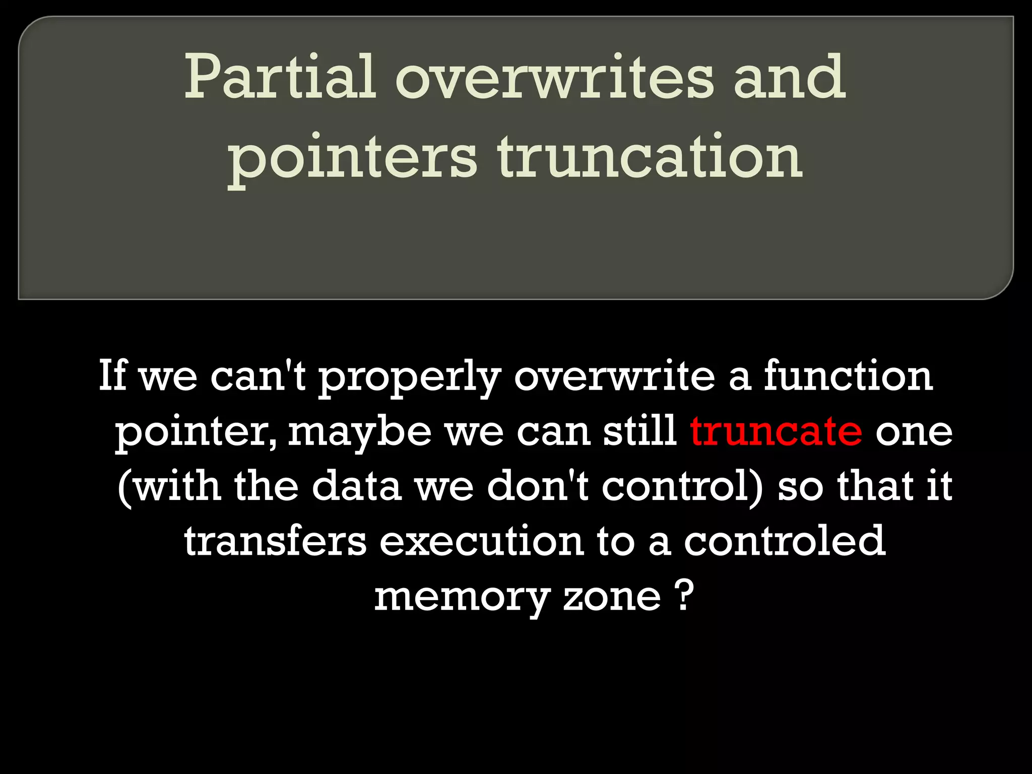 Partial overwrites and pointers truncation If we can't properly overwrite a function pointer, maybe we can still  truncate  one (with the data we don't control) so that it transfers execution to a controled memory zone ? 