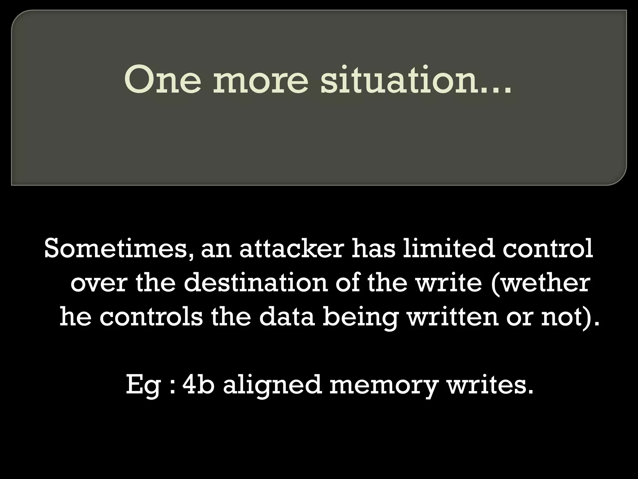 One more situation... Sometimes, an attacker has limited control over the destination of the write (wether he controls the data being written or not). Eg : 4b aligned memory writes. 
