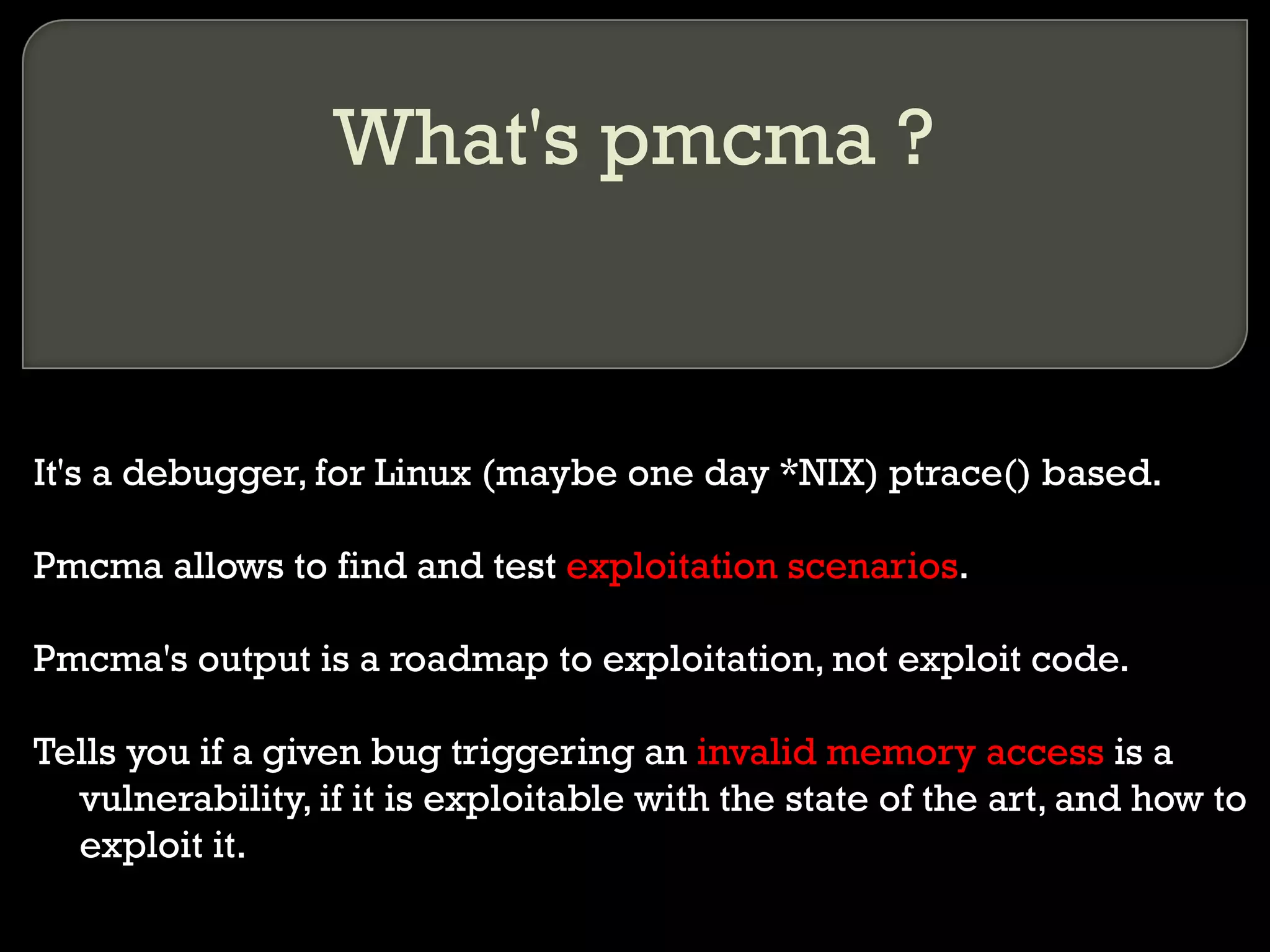 What's pmcma ? It's a debugger, for Linux (maybe one day *NIX) ptrace() based. Pmcma allows to find and test  exploitation scenarios . Pmcma's output is a roadmap to exploitation, not exploit code. Tells you if a given bug triggering an  invalid memory access  is a vulnerability, if it is exploitable with the state of the art, and how to exploit it. 