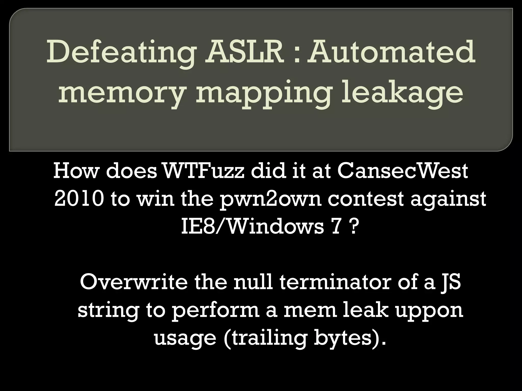 Defeating ASLR : Automated memory mapping leakage How does WTFuzz did it at CansecWest 2010 to win the pwn2own contest against IE8/Windows 7 ? Overwrite the null terminator of a JS string to perform a mem leak uppon usage (trailing bytes). 