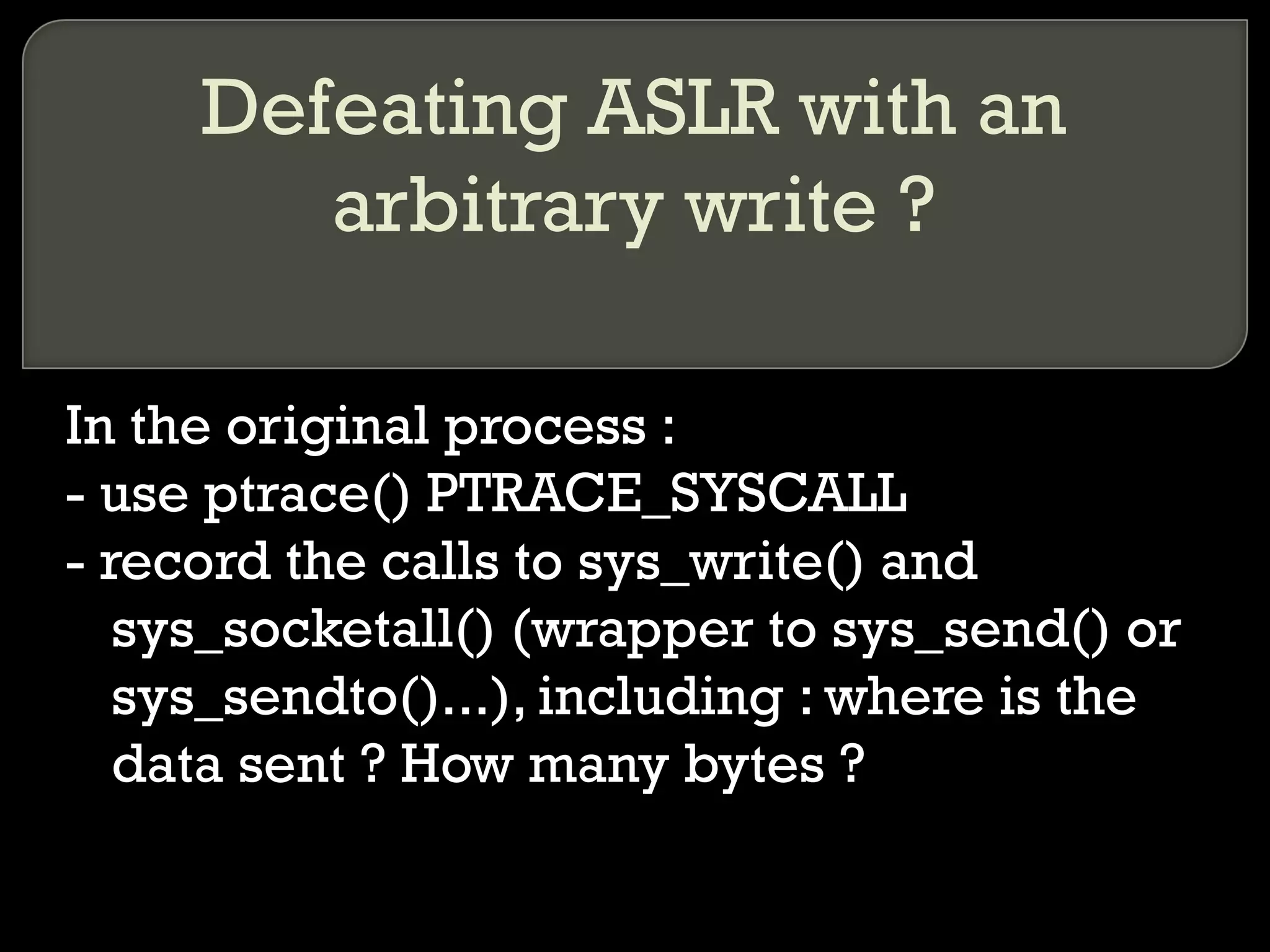 Defeating ASLR with an arbitrary write ? In the original process : - use ptrace() PTRACE_SYSCALL - record the calls to sys_write() and sys_socketall() (wrapper to sys_send() or sys_sendto()...), including : where is the data sent ? How many bytes ? 