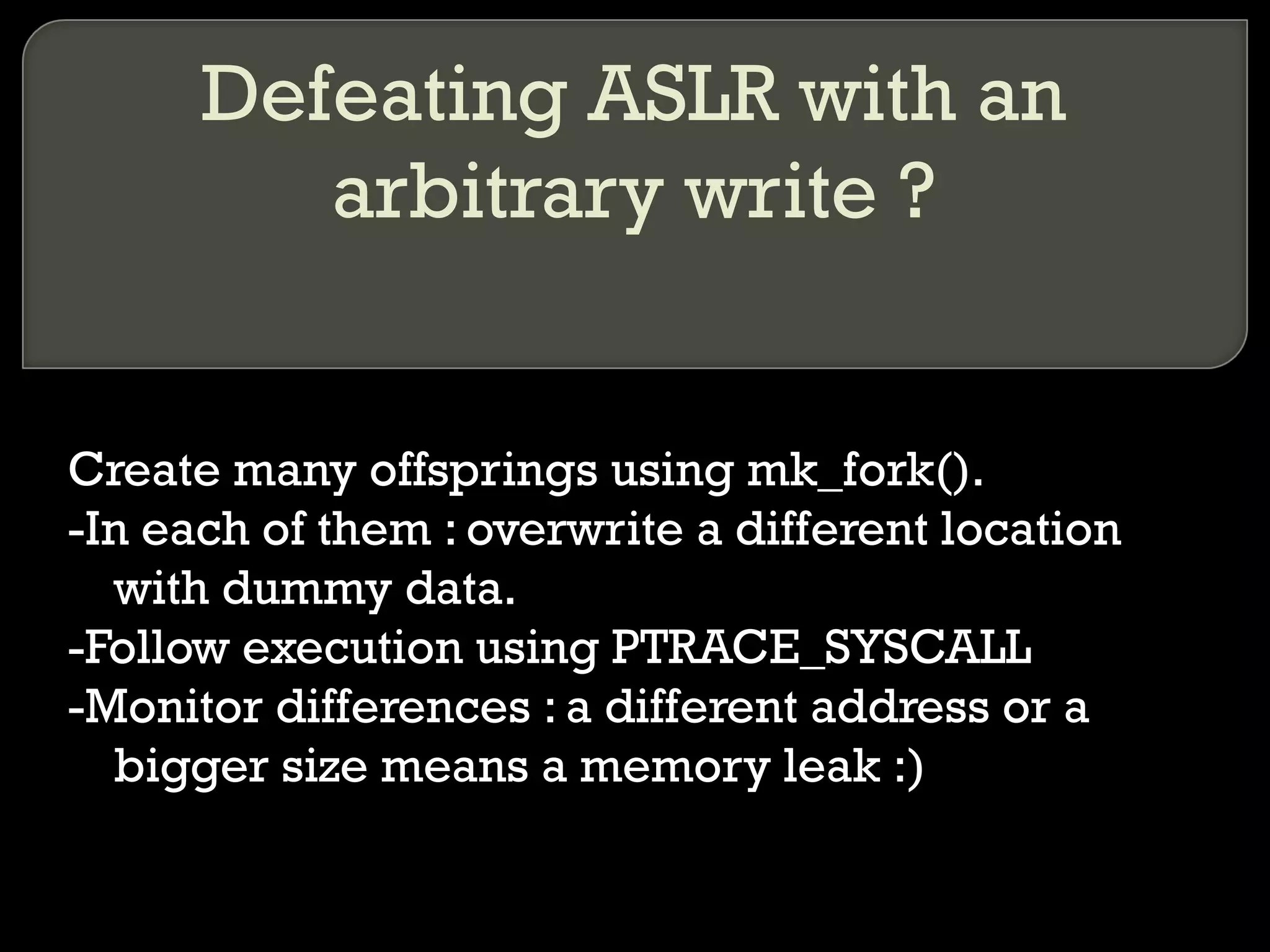 Defeating ASLR with an arbitrary write ? Create many offsprings using mk_fork(). -In each of them : overwrite a different location with dummy data. -Follow execution using PTRACE_SYSCALL -Monitor differences : a different address or a bigger size means a memory leak :) 