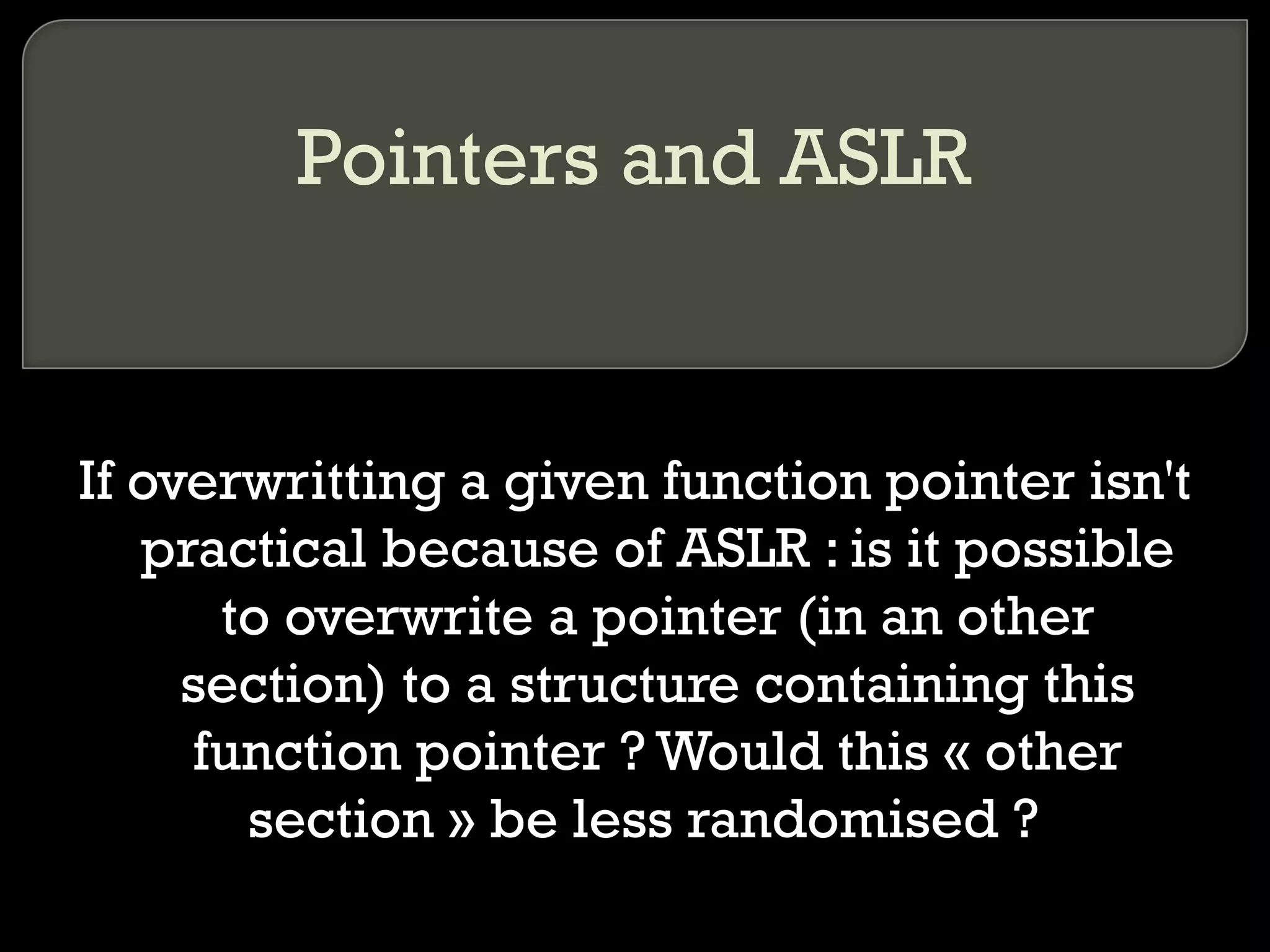 Pointers and ASLR If overwritting a given function pointer isn't practical because of ASLR : is it possible to overwrite a pointer (in an other section) to a structure containing this function pointer ? Would this « other section » be less randomised ?  