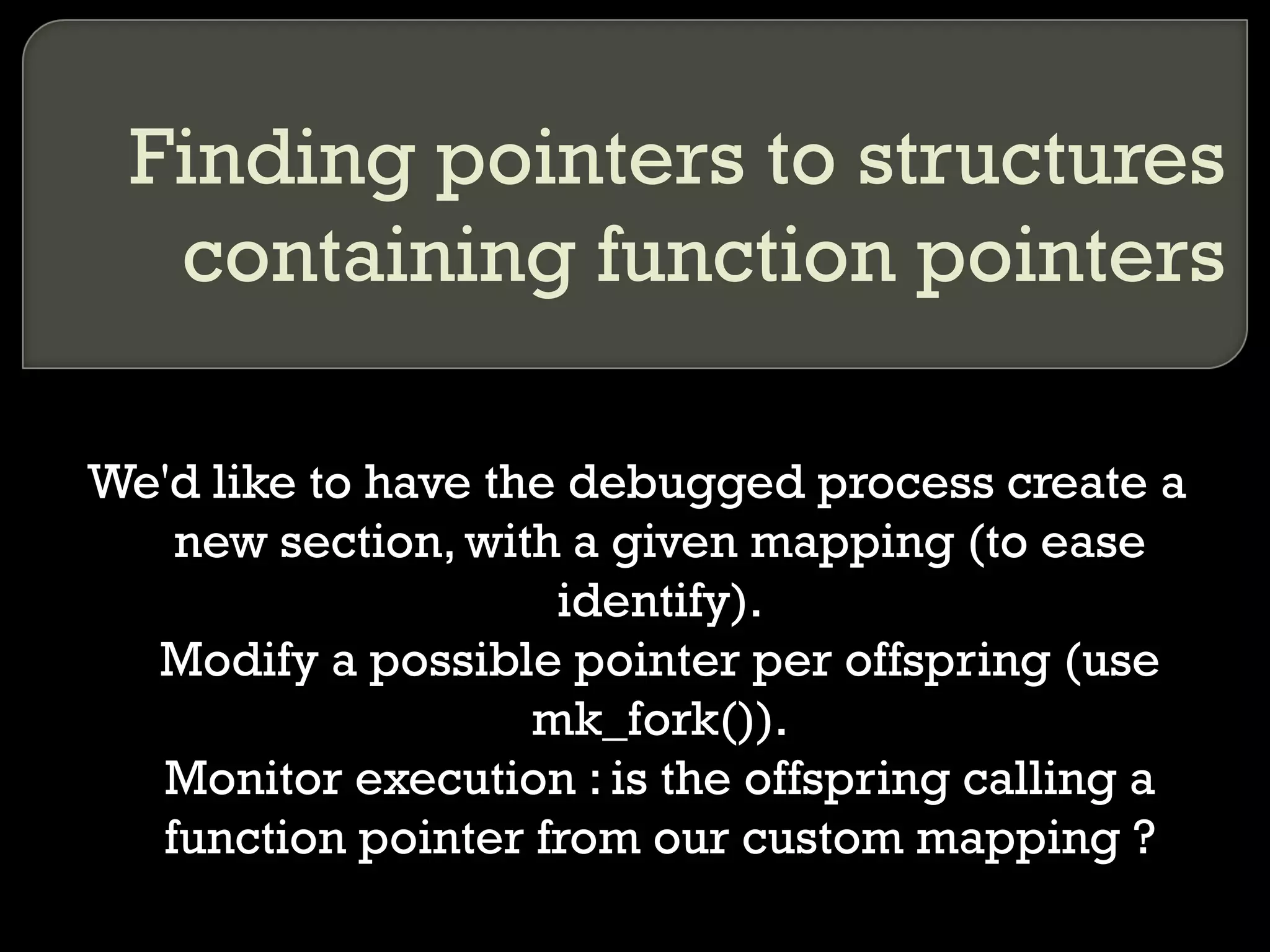 Finding pointers to structures containing function pointers We'd like to have the debugged process create a new section, with a given mapping (to ease identify). Modify a possible pointer per offspring (use mk_fork()). Monitor execution : is the offspring calling a function pointer from our custom mapping ? 