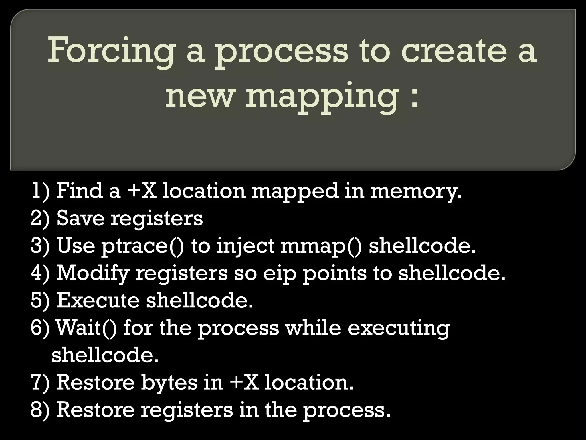 Forcing a process to create a new mapping : 1) Find a +X location mapped in memory. 2) Save registers 3) Use ptrace() to inject mmap() shellcode. 4) Modify registers so eip points to shellcode. 5) Execute shellcode. 6) Wait() for the process while executing shellcode. 7) Restore bytes in +X location. 8) Restore registers in the process. 