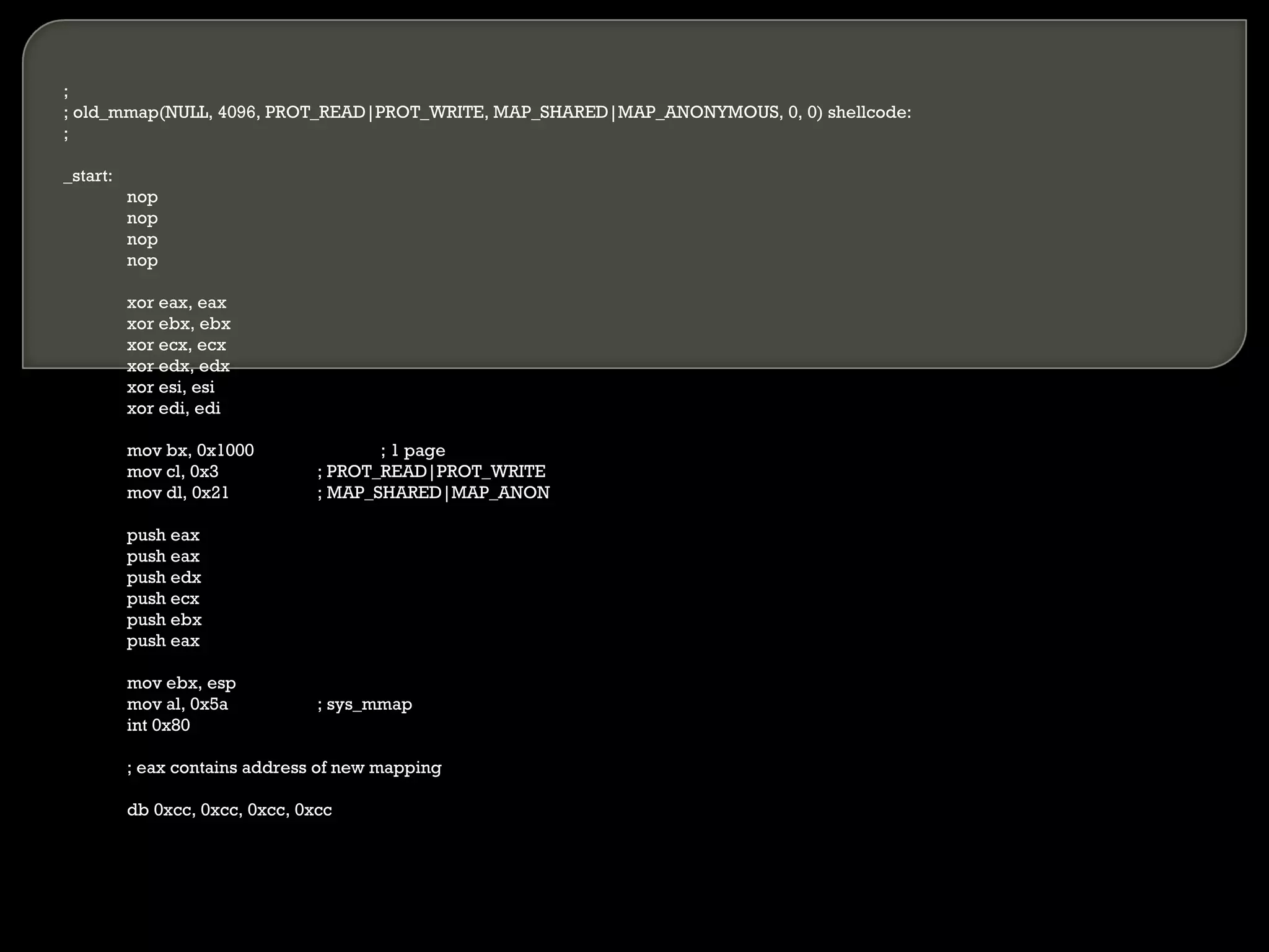 ; ; old_mmap(NULL, 4096, PROT_READ|PROT_WRITE, MAP_SHARED|MAP_ANONYMOUS, 0, 0) shellcode: ; _start: nop nop nop nop xor eax, eax xor ebx, ebx xor ecx, ecx xor edx, edx xor esi, esi xor edi, edi mov bx, 0x1000 ; 1 page mov cl, 0x3 ; PROT_READ|PROT_WRITE mov dl, 0x21 ; MAP_SHARED|MAP_ANON push eax push eax push edx push ecx push ebx push eax mov ebx, esp mov al, 0x5a ; sys_mmap int 0x80 ; eax contains address of new mapping db 0xcc, 0xcc, 0xcc, 0xcc 