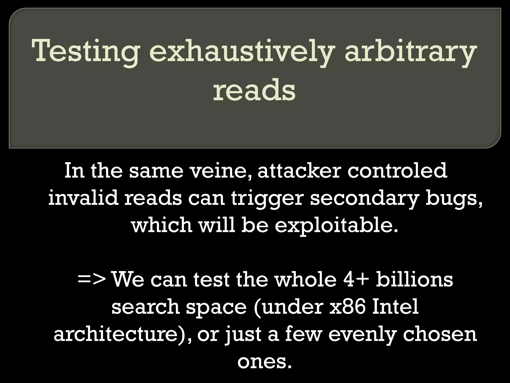 Testing exhaustively arbitrary reads In the same veine, attacker controled invalid reads can trigger secondary bugs, which will be exploitable. => We can test the whole 4+ billions search space (under x86 Intel architecture), or just a few evenly chosen ones. 