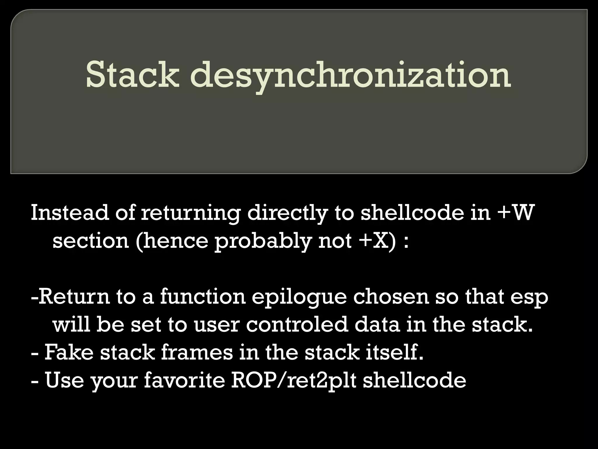 Stack desynchronization Instead of returning directly to shellcode in +W section (hence probably not +X) : -Return to a function epilogue chosen so that esp will be set to user controled data in the stack. - Fake stack frames in the stack itself. - Use your favorite ROP/ret2plt shellcode 