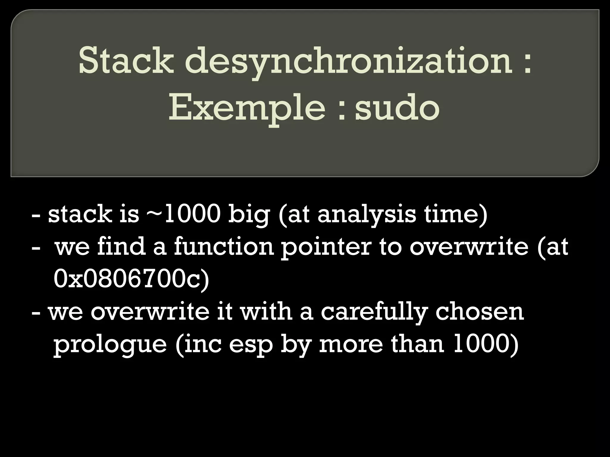 Stack desynchronization : Exemple : sudo - stack is ~1000 big (at analysis time) -  we find a function pointer to overwrite (at 0x0806700c) - we overwrite it with a carefully chosen prologue (inc esp by more than 1000) 