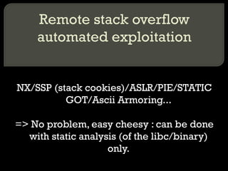Remote stack overflow automated exploitation NX/SSP (stack cookies)/ASLR/PIE/STATIC GOT/Ascii Armoring... => No problem, easy cheesy : can be done with static analysis (of the libc/binary) only. 