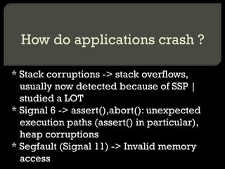How do applications crash ? * Stack corruptions -> stack overflows, usually now detected because of SSP | studied a LOT * Signal 6 -> assert(),abort(): unexpected execution paths (assert() in particular), heap corruptions  * Segfault (Signal 11) -> Invalid memory access 