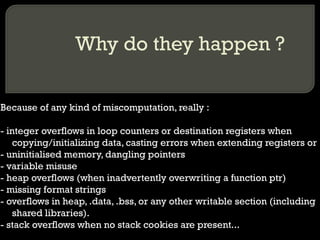 Why do they happen ? Because of any kind of miscomputation, really : - integer overflows in loop counters or destination registers when copying/initializing data, casting errors when extending registers or  - uninitialised memory, dangling pointers - variable misuse - heap overflows (when inadvertently overwriting a function ptr) - missing format strings - overflows in heap, .data, .bss, or any other writable section (including shared libraries). - stack overflows when no stack cookies are present... 