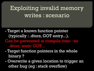 Exploiting invalid memory writes : scenario - Target a known function pointer (typically : .dtors, GOT entry...). Can be prevented at compile time : no .dtors, static GOT... - Target function pointers in the whole binary ? - Overwrite a given location to trigger an other bug (eg : stack overflow) 
