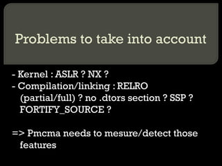 Problems to take into account - Kernel : ASLR ? NX ? - Compilation/linking : RELRO (partial/full) ? no .dtors section ? SSP ? FORTIFY_SOURCE ? => Pmcma needs to mesure/detect those features 