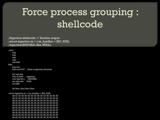 Force process grouping : shellcode ; Sigaction shellcode: // Zombie reaper ; struct sigaction sa = {.sa_handler = SIG_IGN};  ; sigaction(SIGCHLD, &sa, NULL); _start: nop nop nop nop call fake fake: pop ecx add ecx,0x18  ; delta to sigaction structure xor eax,eax mov al,0x43  ; sigaction mov ebx,0x11  ; SIGCHLD xor edx,edx  ; 0x00 int 0x80 db 0xcc, 0xcc,0xcc,0xcc ; struct sigaction sa = {.sa_handler = SIG_IGN}; db 01, 00, 00, 00, 00, 00, 00, 00, 00, 00, 00, 00, 00, 00 db 00, 00, 00, 00, 00, 00, 00, 00, 00, 00, 00, 00, 00, 00 db 00, 00, 00, 00, 00, 00, 00, 00, 00, 00, 00, 00, 00, 00 db 00, 00, 00, 00, 00, 00, 00, 00, 00, 00, 00, 00, 00, 00 db 00, 00, 00, 00, 00, 00, 00, 00, 00, 00, 00, 00, 00, 00 db 00, 00, 00, 00, 00, 00, 00, 00, 00, 00, 00, 00, 00, 00 db 00, 00, 00, 00, 00, 00, 00, 00, 00, 00, 00, 00, 00, 00 db 00, 00, 00, 00, 00, 00, 00, 00, 00, 00, 00, 00, 00, 00 db 00, 00, 00, 00, 00, 00, 00, 00, 00, 00, 00, 00, 00, 00 db 00, 00, 00, 00, 00, 00, 00, 00, 00, 00, 00, 00, 00, 00 