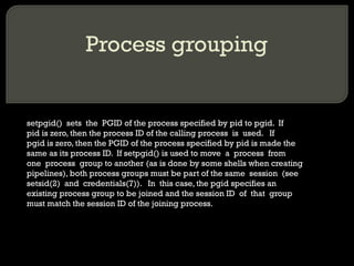 Process grouping setpgid()  sets  the  PGID of the process specified by pid to pgid.  If pid is zero, then the process ID of the calling process  is  used.  If pgid is zero, then the PGID of the process specified by pid is made the same as its process ID.  If setpgid() is used to move  a  process  from one  process  group to another (as is done by some shells when creating pipelines), both process groups must be part of the same  session  (see setsid(2)  and  credentials(7)).  In  this case, the pgid specifies an existing process group to be joined and the session ID  of  that  group must match the session ID of the joining process. 