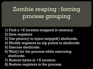 Zombie reaping : forcing process grouping 1) Find a +X location mapped in memory. 2) Save registers 3) Use ptrace() to inject setpgid() shellcode. 4) Modify registers so eip points to shellcode. 5) Execute shellcode. 6) Wait() for the process while executing shellcode. 7) Restore bytes in +X location. 8) Restore registers in the process. 
