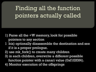 Finding all the function pointers actually called 1) Parse all the +W memory, look for possible pointers to any section 1  bis) optionally disassemble the destination and see if it is a proper prologue. 2) use mk_fork() to create many children 3) in each children, overwrite a different possible function pointer with a canari value (0xf1f2f3f4). 4) Monitor execution of the offsprings 