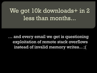 We got 10k downloads+ in 2 less than months... …  and every email we get is questioning exploitation of remote stack overflows instead of invalid memory writes... ;( 