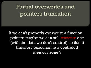 Partial overwrites and pointers truncation If we can't properly overwrite a function pointer, maybe we can still  truncate  one (with the data we don't control) so that it transfers execution to a controled memory zone ? 