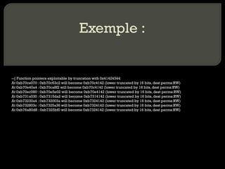 Exemple : --[ Function pointers exploitable by truncation with 0x41424344: At 0xb70ce070 : 0xb70c63c2 will become 0xb70c4142 (lower truncated by 16 bits, dest perms:RW) At 0xb70e40a4 : 0xb70ca8f2 will become 0xb70c4142 (lower truncated by 16 bits, dest perms:RW) At 0xb70ec080 : 0xb70e5e02 will become 0xb70e4142 (lower truncated by 16 bits, dest perms:RW) At 0xb731a030 : 0xb7315da2 will become 0xb7314142 (lower truncated by 16 bits, dest perms:RW) At 0xb73230a4 : 0xb732003a will become 0xb7324142 (lower truncated by 16 bits, dest perms:RW) At 0xb732803c : 0xb7325a36 will become 0xb7324142 (lower truncated by 16 bits, dest perms:RW) At 0xb76a80d8 : 0xb7325bf0 will become 0xb7324142 (lower truncated by 16 bits, dest perms:RW) 