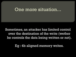 One more situation... Sometimes, an attacker has limited control over the destination of the write (wether he controls the data being written or not). Eg : 4b aligned memory writes. 