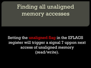 Finding all unaligned memory accesses Setting the  unaligned flag  in the EFLAGS register will trigger a signal 7 uppon next access of unaligned memory (read/write). 