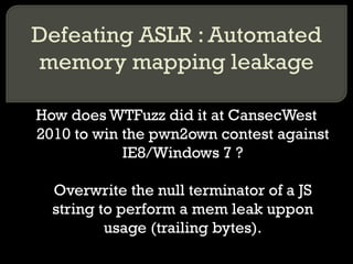 Defeating ASLR : Automated memory mapping leakage How does WTFuzz did it at CansecWest 2010 to win the pwn2own contest against IE8/Windows 7 ? Overwrite the null terminator of a JS string to perform a mem leak uppon usage (trailing bytes). 