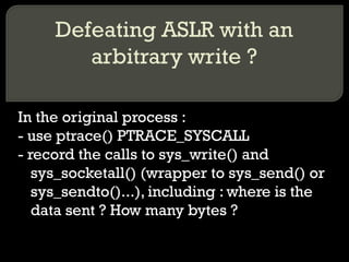 Defeating ASLR with an arbitrary write ? In the original process : - use ptrace() PTRACE_SYSCALL - record the calls to sys_write() and sys_socketall() (wrapper to sys_send() or sys_sendto()...), including : where is the data sent ? How many bytes ? 