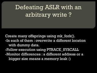 Defeating ASLR with an arbitrary write ? Create many offsprings using mk_fork(). -In each of them : overwrite a different location with dummy data. -Follow execution using PTRACE_SYSCALL -Monitor differences : a different address or a bigger size means a memory leak :) 