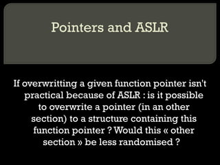 Pointers and ASLR If overwritting a given function pointer isn't practical because of ASLR : is it possible to overwrite a pointer (in an other section) to a structure containing this function pointer ? Would this « other section » be less randomised ?  