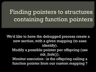 Finding pointers to structures containing function pointers We'd like to have the debugged process create a new section, with a given mapping (to ease identify). Modify a possible pointer per offspring (use mk_fork()). Monitor execution : is the offspring calling a function pointer from our custom mapping ? 