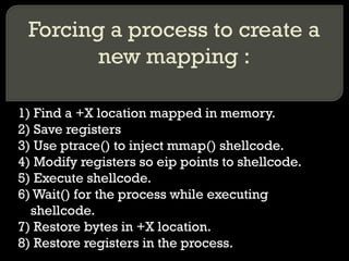 Forcing a process to create a new mapping : 1) Find a +X location mapped in memory. 2) Save registers 3) Use ptrace() to inject mmap() shellcode. 4) Modify registers so eip points to shellcode. 5) Execute shellcode. 6) Wait() for the process while executing shellcode. 7) Restore bytes in +X location. 8) Restore registers in the process. 