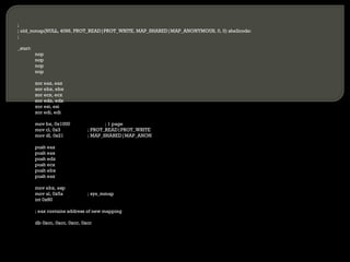 ; ; old_mmap(NULL, 4096, PROT_READ|PROT_WRITE, MAP_SHARED|MAP_ANONYMOUS, 0, 0) shellcode: ; _start: nop nop nop nop xor eax, eax xor ebx, ebx xor ecx, ecx xor edx, edx xor esi, esi xor edi, edi mov bx, 0x1000 ; 1 page mov cl, 0x3 ; PROT_READ|PROT_WRITE mov dl, 0x21 ; MAP_SHARED|MAP_ANON push eax push eax push edx push ecx push ebx push eax mov ebx, esp mov al, 0x5a ; sys_mmap int 0x80 ; eax contains address of new mapping db 0xcc, 0xcc, 0xcc, 0xcc 