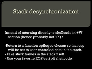 Stack desynchronization Instead of returning directly to shellcode in +W section (hence probably not +X) : -Return to a function epilogue chosen so that esp will be set to user controled data in the stack. - Fake stack frames in the stack itself. - Use your favorite ROP/ret2plt shellcode 