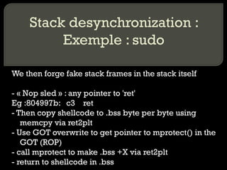 Stack desynchronization : Exemple : sudo We then forge fake stack frames in the stack itself - « Nop sled » : any pointer to 'ret' Eg :804997b:  c3  ret - Then copy shellcode to .bss byte per byte using memcpy via ret2plt - Use GOT overwrite to get pointer to mprotect() in the GOT (ROP) - call mprotect to make .bss +X via ret2plt - return to shellcode in .bss 
