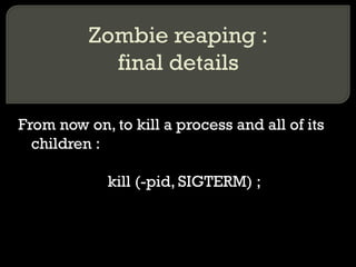 Zombie reaping : final details From now on, to kill a process and all of its children : kill (-pid, SIGTERM) ; 
